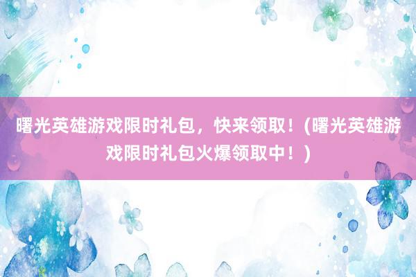 曙光英雄游戏限时礼包，快来领取！(曙光英雄游戏限时礼包火爆领取中！)